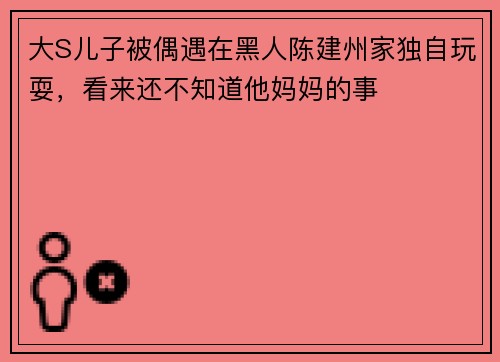 大S儿子被偶遇在黑人陈建州家独自玩耍，看来还不知道他妈妈的事